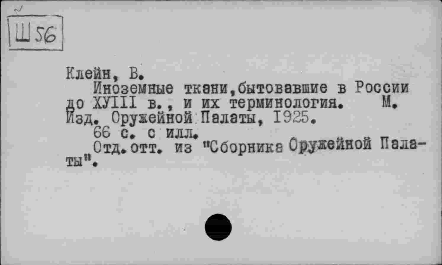 ﻿llhéj
Клейн, В.
Иноземные ткани,бытовавшие в России до ХУШ в., и их терминология. М. Изд. Оружейной Палаты, 1925.
66 с, с илл.	л „ „ п „
Отд. отт. из ’’Сборника Оружейной Палаты”.